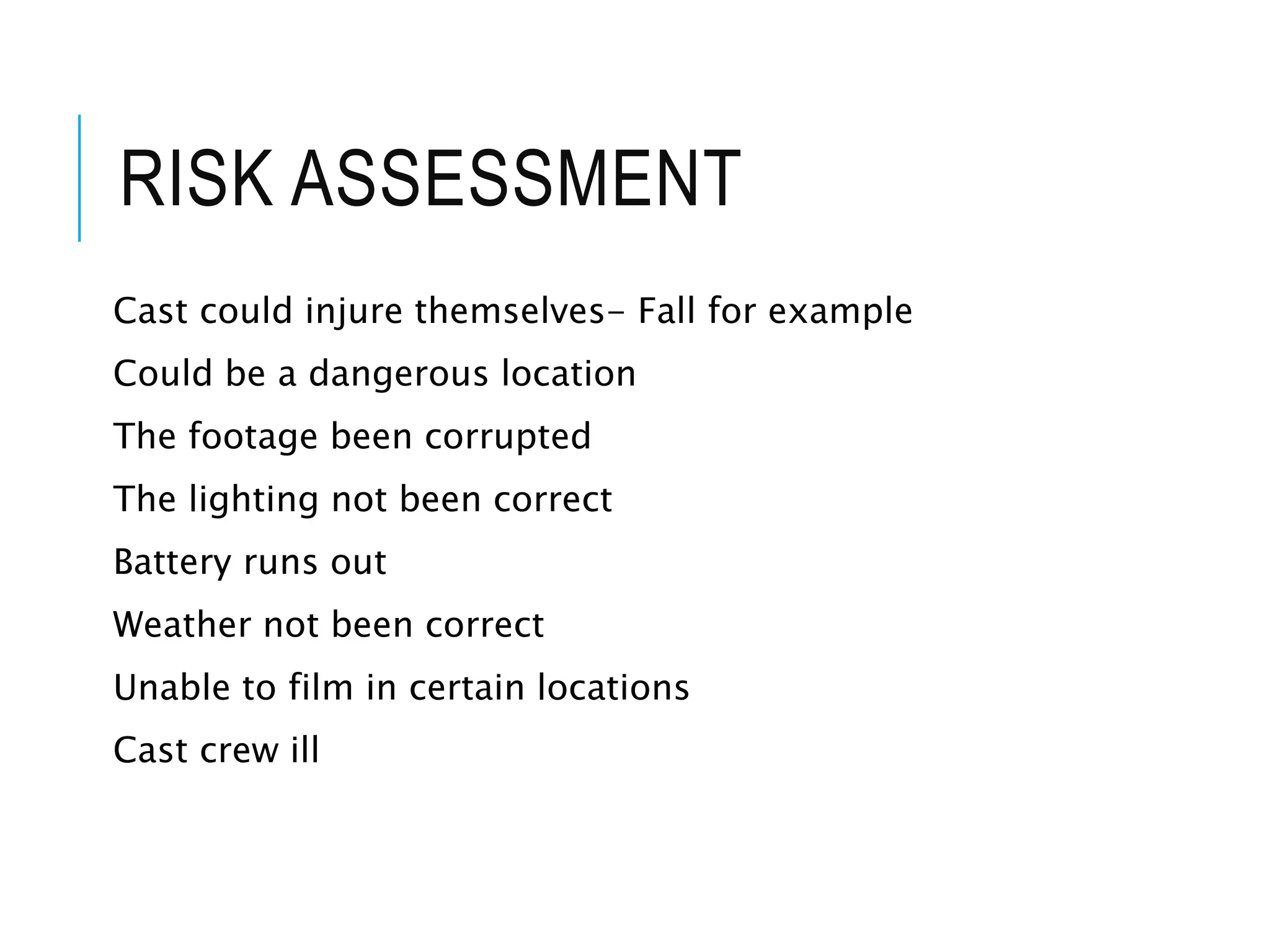RISK ASSESSMENT
Cast could injure themselves- Fall for example
Could be a dangerous location
The footage been corrupted
The lighting not been correct
Battery runs out
Weather not been correct
Unable to film in certain locations
Cast crew ill
 