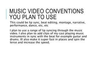 MUSIC VIDEO CONVENTIONS
YOU PLAN TO USE
This could be lip sync, beat editing, montage, narrative,
performance, dance, etc, etc
I plan to use a range of lip syncing through the music
video. I also plan to add clips of my cast playing music
instruments in sync with the beat for example guitar and
drums. Ill also make it super fast in places and spin the
lense and increase the speed.
 