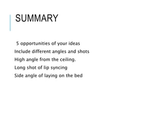 SUMMARY
5 opportunities of your ideas
Include different angles and shots
High angle from the ceiling.
Long shot of lip syncing
Side angle of laying on the bed
 
