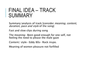 FINAL IDEA – TRACK
SUMMARY
Summary/analysis of track [consider meaning, content,
duration, pace and style of the song]
Fast and slow clips during song
The meaning- Been good enough for one self, not
feeling the need to please the male gaze
Content/ style- Eddy 80s- Rock inspo.
Meaning of women pleasure not forfilled
 