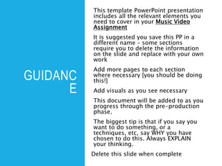 GUIDANC
E
This template PowerPoint presentation
includes all the relevant elements you
need to cover in your Music Video
Assignment
It is suggested you save this PP in a
different name – some sections
require you to delete the information
on the slide and replace with your own
work
Add more pages to each section
where necessary [you should be doing
this!]
Add visuals as you see necessary
This document will be added to as you
progress through the pre-production
phase.
The biggest tip is that if you say you
want to do something, or a
techniques, etc, say WHY you have
chosen to do this. Always EXPLAIN
your thinking.
Delete this slide when complete
 