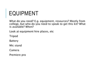 EQUIPMENT
What do you need? E.g. equipment, resources? Mostly from
college, but who do you need to speak to get this kit? What
is available? When?
Look at equipment hire places, etc
Tripod
Battery
Mic stand
Camera
Premiere pro
 