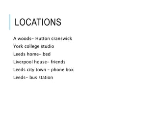 LOCATIONS
A woods- Hutton cranswick
York college studio
Leeds home- bed
Liverpool house- friends
Leeds city town – phone box
Leeds- bus station
 