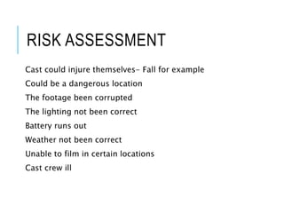 RISK ASSESSMENT
Cast could injure themselves- Fall for example
Could be a dangerous location
The footage been corrupted
The lighting not been correct
Battery runs out
Weather not been correct
Unable to film in certain locations
Cast crew ill
 