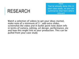 RESEARCH
Watch a selection of videos to get your ideas started,
make note of a minimum of 3 – add extra slides,
screenshot the video and in bullet point note down info
in terms of camera, editing, art design, performance, etc
and how this might link to your production. This can be
pulled from your case study
Hint!
You’ve already done this in
your case study, so you can
summarise that here where
relevant
 