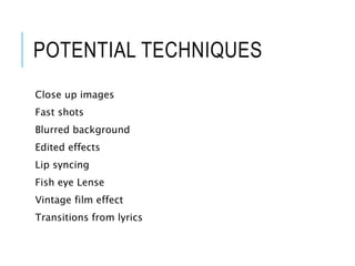 POTENTIAL TECHNIQUES
Close up images
Fast shots
Blurred background
Edited effects
Lip syncing
Fish eye Lense
Vintage film effect
Transitions from lyrics
 