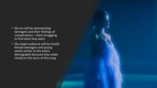 • My mv will be representing
teenagers and their feelings of
complications – them struggling
to find what they want.
• My target audience will be mostly
female teenagers and young
adults similar to the artists
demography because they relate
closely to the lyrics of this song.