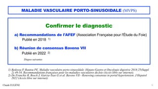 Claude EUGÈNE
MALADIE VASCULAIRE PORTO-SINUSOIDALE (MVPS)
Confirmer le diagnostic
a) Recommandations de l'AFEF (Association Française pour l'Étude du Foie)
Publié en 2018 1)
b) Réunion de consensus Baveno VII
Publié en 2022 2)
Diapos suivantes
16
1) Bedossa P, Rautou PE. Maladie vasculaire porto-sinusoïdale. Hépato-Gastro et Oncologie digestive 2018;25(Suppl
2):49-54. Recommandations françaises pour les maladies vasculaires du foie (Accès libre sur internet).
2) De Franchis R, Bosch J, Garcia-Tsao G et al. Baveno VII - Renewing consensus in portal hypertension. J Hepatol
2022 (Accès libre sur internet).
 