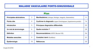 Claude EUGÈNE
MALADIE VASCULAIRE PORTO-SINUSOIDALE
2
Plan
Principales abréviations 3 Manifestations (clinique, biologie, imagerie, élastométrie) 11
Points clés 4 Confirmer le diagnostic (signes histologiques, hypertension portale) 16
Introduction 5 Principaux diagnostics différentiels 23
Un mot de terminologie 6 Quelle évolution ? 24
Définition 7 Recommandations (AFEF, Baveno VII) 26
Maladies associées 9 Conduite à tenir (Synthèse) 31
Épidémiologie 10 Références 32
 