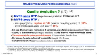 Claude EUGÈNE
MALADIE VASCULAIRE PORTO-SINUSOIDALE (MVPS)
Quelle évolution ? (1/2) 1) 2)
a) MVPS sans HTP (hypertension portale) : évolution = ?
b) MVPS avec HTP :
- sans prophylaxie, rupture de VO (varices oesophagiennes) => 50%
- avec prophylaxie, dans les 5 ans => 25%
- En cas d'hémorragie, mortalité à 6 semaines, plus faible qu'en cas de cirrhose (3%)
- Ascite, si événement (hémorragie, infection). Stade avancé. Risque de décès accru.
- Thrombose de la veine porte fréquente: 1/3 des malades dans les 5 ans
- Syndrome hépato-pulmonaire possible: jusqu'à 10% des cas.
- Survenue d'un CHC (carcinome hépatocellulaire): exceptionnelle.
24
1) Bedossa P, Rautou PE. Maladie vasculaire porto-sinusoïdale. Hépato-Gastro et Oncologie digestive 2018;25(Suppl 2):49-54. Recommandations
françaises pour les maladies vasculaires du foie (Accès libre sur internet).
2) Schouten JN, Nevens F, Hansen B et al. Idiopathic noncirrhotic portal hypertension is associated with poor survival: results from a long-term
cohort study. Aliment Pharmacol Ther 2012;35;1424-1433. (Accès libre sur internet).
 