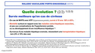 Claude EUGÈNE
MALADIE VASCULAIRE PORTO-SINUSOIDALE (MVPS)
Quelle évolution ? (2/2) 1) 2) 3)
Survie meilleure qu'en cas de cirrhose
- En cas de MVPS avec HTP (hypertension portale), survie à 10 ans: 56% à 82%.
- Mortalité surtout en rapport avec les maladies extra-hépatiques associées,
et pas aux complications de l'hypertension portale,
ou au développement d'une insuffisance hépatique 2)
- Survenue d'une maladie hépatique avancée, nécessitant une transplantation hépatique:
rare (4% à 19% des cas)
25
1) Kmeid M, Liu X, Ballentine S et al. Idiopathic non-cirrhotic portal hypertension and porto-sinusoidal vascular disease: review of
current data. Gastroenterol Res 2021;14(2):49-65. (Accès libre sur internet. Iconographie)libre sur internet).
2) Bedossa P, Rautou PE. Maladie vasculaire porto-sinusoïdale. Hépato-Gastro et Oncologie digestive 2018;25(Suppl 2):49-54.
Recommandations françaises pour les maladies vasculaires du foie (Accès libre sur internet).
3) Schouten JN, Nevens F, Hansen B et al. Idiopathic noncirrhotic portal hypertension is associated with poor survival: results from a
long-term cohort study. Aliment Pharmacol Ther 2012;35;1424-1433. (Accès libre sur internet).
 