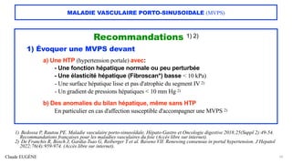 Claude EUGÈNE
MALADIE VASCULAIRE PORTO-SINUSOIDALE (MVPS)
Recommandations 1) 2)
1) Évoquer une MVPS devant
a) Une HTP (hypertension portale) avec:
- Une fonction hépatique normale ou peu perturbée
- Une élasticité hépatique (Fibroscan*) basse < 10 kPa)
- Une surface hépatique lisse et pas d'atrophie du segment IV 2)
- Un gradient de pressions hépatiques < 10 mm Hg 2)
b) Des anomalies du bilan hépatique, même sans HTP
En particulier en cas d'affection susceptible d'accompagner une MVPS 2)
26
1) Bedossa P, Rautou PE. Maladie vasculaire porto-sinusoïdale. Hépato-Gastro et Oncologie digestive 2018;25(Suppl 2):49-54.
Recommandations françaises pour les maladies vasculaires du foie (Accès libre sur internet).
2) De Franchis R, Bosch J, Gardia-Tsao G, Reiberger T et al. Baveno VII. Renewing consensus in portal hypertension. J Hepatol
2022;76(4):959-974. (Accès libre sur internet).
 
