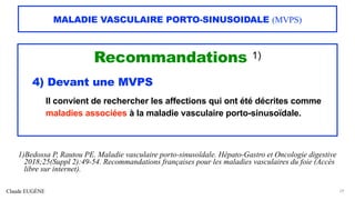 Claude EUGÈNE
MALADIE VASCULAIRE PORTO-SINUSOIDALE (MVPS)
Recommandations 1)
4) Devant une MVPS
Il convient de rechercher les affections qui ont été décrites comme
maladies associées à la maladie vasculaire porto-sinusoïdale.
29
1)Bedossa P, Rautou PE. Maladie vasculaire porto-sinusoïdale. Hépato-Gastro et Oncologie digestive
2018;25(Suppl 2):49-54. Recommandations françaises pour les maladies vasculaires du foie (Accès
libre sur internet).
 