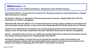 Claude EUGÈNE
Références (1/2)
(Choisies pour leur intérêt scientifique, didactique et leur facilité d'accès)
De Franchis R, Bosch J, Garcia-Tsao G et al. Baveno VII - Renewing consensus in portal hypertension. J Hepatol
2022 (Accès libre sur internet).
De Gottardi A, Sempoux C, Berzigotti A. Porto-sinusoidal vascular disorder. J Hepatol 2022;77(4):1124-1135.
(Accès libre sur internet, iconographie).
Valainathan SR, Sartoris R, Elkrief L et al. Contrast-enhanced CT and liver surface nodularity for the diagnosis of
porto-sinusoidal vascular disorder: a case-control study. Hepatology 2022;76:418-422. (Accès libre sur internet).
Kmeid M, Liu X, Ballentine S et al. Idiopathic non-cirrhotic portal hypertension and porto-sinusoidal vascular
disease: review of current data. Gastroenterol Res 2021;14(2):49-65. (Accès libre sur internet. Iconographie).
Elkrief L, Lazareth M, Chevret S et al. Liver stiffness by transient elastometry to detect porto-sinusoidal vascular
liver disease with portal hypertension. Hepatology 2021;74(1):364-378.
Northup PG, Garcia-Pagan JC, Garcia-Tsao G et al. Vascular liver disorders, portal vein thrombosis, and
procedural bleeding in patients with liver disease:2020 practice guidance by the American Association for the
Study of Liver Diseases. Hepatology 2021;72(1):366-413. (Accès libre sur internet).
32
 