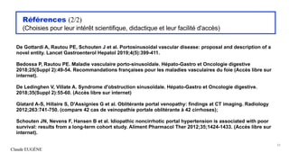 Claude EUGÈNE
Références (2/2)
(Choisies pour leur intérêt scientifique, didactique et leur facilité d'accès)
De Gottardi A, Rautou PE, Schouten J et al. Portosinusoidal vascular disease: proposal and description of a
novel entity. Lancet Gastroenterol Hepatol 2019;4(5):399-411.
Bedossa P, Rautou PE. Maladie vasculaire porto-sinusoïdale. Hépato-Gastro et Oncologie digestive
2018;25(Suppl 2):49-54. Recommandations françaises pour les maladies vasculaires du foie (Accès libre sur
internet).
De Ledinghen V, Villate A. Syndrome d'obstruction sinusoïdale. Hépato-Gastro et Oncologie digestive.
2018;35(Suppl 2):55-60. (Accès libre sur internet)
Glatard A-S, Hillaire S, D'Assignies G et al. Oblitérante portal venopathy: findings at CT imaging. Radiology
2012;263:741-750. (compare 42 cas de veinopathie portale oblitérante à 42 cirrhoses);
Schouten JN, Nevens F, Hansen B et al. Idiopathic noncirrhotic portal hypertension is associated with poor
survival: results from a long-term cohort study. Aliment Pharmacol Ther 2012;35;1424-1433. (Accès libre sur
internet).
33
 