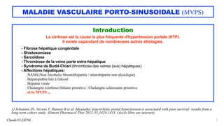 Claude EUGÈNE
MALADIE VASCULAIRE PORTO-SINUSOIDALE (MVPS)
Introduction
La cirrhose est la cause la plus fréquente d'hypertension portale (HTP).
Il existe cependant de nombreuses autres étiologies.
- Fibrose hépatique congénitale
- Shistosomiase
- Sarcoïdose
- Thrombose de la veine porte extra-hépatique
- Syndrome de Budd-Chiari (thrombose des veines (sus) hépatiques)
- Affections hépatiques:
. NASH (Non Alcoholic StreatoHepatitis / stéatohépatite non alcoolique)
. Hépatopathie liée à l'alcool
. Hépatite virale
. Cholangite (cirrhose) biliaire primitive / Cholangite sclérosante primitive
. et la MVPS ...
5
1) Schouten JN, Nevens F, Hansen B et al. Idiopathic noncirrhotic portal hypertension is associated with poor survival: results from a
long-term cohort study. Aliment Pharmacol Ther 2012;35;1424-1433. (Accès libre sur internet).
 