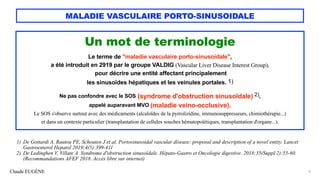 Claude EUGÈNE
MALADIE VASCULAIRE PORTO-SINUSOIDALE
Un mot de terminologie
Le terme de "maladie vasculaire porto-sinusoidale",
a été introduit en 2919 par le groupe VALDIG (Vascular Liver Disease Interest Group),
pour décrire une entité affectant principalement
les sinusoïdes hépatiques et les veinules portales. 1)
Ne pas confondre avec le SOS (syndrome d'obstruction sinusoïdale) 2),
appelé auparavant MVO (maladie veino-occlusive).
Le SOS s'observe surtout avec des médicaments (alcaloïdes de la pyrrolizidine, immunosuppresseurs, chimiothérapie...)
et dans un contexte particulier (transplantation de cellules souches hématopoïétiques, transplantation d'organe...).
6
1) De Gottardi A, Rautou PE, Schouten J et al. Portosinusoidal vascular disease: proposal and description of a novel entity. Lancet
Gastroenterol Hepatol 2019;4(5):399-411
2) De Ledinghen V, Villate A. Syndrome d'obstruction sinusoïdale. Hépato-Gastro et Oncologie digestive. 2018;35(Suppl 2):55-60.
(Recommandations AFEF 2018. Accès libre sur internet)
 