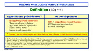 Claude EUGÈNE
MALADIE VASCULAIRE PORTO-SINUSOIDALE
Définition (1/2) 1) 2) 3)
7
Appellations précédentes * et conséquences
Veinopathie portale oblitérante
Fibrose portale non cirrhotique
Hyperplasie nodulaire régénérative
Sclérose hépato-portale
Cirrhose septale incomplète
HTP 4) idiopathique non cirrhotique
HTP hépatique non cirrhotique
HTP non cirrhotique
* Toutes ces entités comportent des lésions vasculaires oblitérantes / Pas de cirrhose
1) De Franchis R, Bosch J, Garcia-Tsao G et al. Baveno VII - Renewing consensus in portal hypertension. J Hepatol 2022 (Accès libre sur internet).
2) Bedossa P, Rautou PE. Maladie vasculaire porto-sinusoïdale. Hépato-Gastro et Oncologie digestive 2018;25(Suppl 2):49-54.
(Recommandations françaises sur les maladies vasculaires du foie, accès libre sur internet).
3) Kmeid M, Liu X, Ballentine S et al. Idiopathic non-cirrhotic portal hypertension and porto-sinusoidal vascular disease: review of current data.
Gastroenterol Res 2021;14(2):49-65. (Accès libre sur internet. Iconographie).
4) HTP = Hypertension portale
 