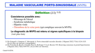 Claude EUGÈNE
MALADIE VASCULAIRE PORTO-SINUSOIDALE (MVPS)
Définition (2/2) 1) 2)
Coexistence possible avec:
- Mésusage de l'alcool
- Syndrome métabolique
- Hépatite virale
- Thrombose de la veine porte (qui complique souvent la MVPS)
Le diagnostic de MVPS est retenu si signes spécifiques à la biopsie
(voir plus loin)
8
1) De Gottardi A, Sempoux C, Berzigotti A. Porto-sinusoidal vascular disorder. J Hepatol 2022;77(4):1124-1135.
(Accès libre sur internet, iconographie)
2) De Franchis R, Bosch J, Gardia-Tsao G, Reiberger T et al. Baveno VII. Renewing consensus in portal hypertension.
J Hepatol 2022;76(4):959-974. (Accès libre sur internet)..
 