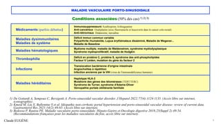 Claude EUGÈNE
MALADIE VASCULAIRE PORTO-SINUSOIDALE
Conditions associées (50% des cas) 1) 2) 3)
9
1) De Gottardi A, Sempoux C, Berzigotti A. Porto-sinusoidal vascular disorder. J Hepatol 2022;77(4):1124-1135. (Accès libre sur internet,
iconographie) .
2) Kmeid M, Liu X, Ballentine S et al. Idiopathic non-cirrhotic portal hypertension and porto-sinusoidal vascular disease: review of current data.
Gastroenterol Res 2021;14(2):49-65. (Accès libre sur internet).
3) Bedossa P, Rautou PE. Maladie vasculaire porto-sinusoïdale. Hépato-Gastro et Oncologie digestive 2018;25(Suppl 2):49-54.
(Recommandations françaises pour les maladies vasculaires du foie, accès libre sur internet).
Médicaments (parfois débattus)
Immunosuppresseurs Azathioprine, 6-thioguanine
Anti-cancéreux Oxaliplatine (avec fluorouracile et leucovorin dans le cancer colo-rectal)
Anti-rétroviraux Didanosine, stavudine
Maladies dysimmunitaires
Maladies de système
Déficit immun commun variable
Polyarthrite rhumatoïde, Lupus érythémateux disséminé, Maladie de Wegener...
Maladie de Basedow
Maladies hématologiques
Myélome multiple, maladie de Waldenstrom, syndrome myélodysplasique
Syndrome myéloprolifératif, maladie de Hodgkin
Thrombophilie
Déficit en protéine C, protéine S, syndrome des anti-phospholipides
Facteur V Leiden, mutation du gène du facteur 2
Infections
Translocation bactérienne d'origine intestinale
Angiocholites à répétition
Infection ancienne par le VIH (virus de l'immunodéficience humaine)
Maladies héréditaires
Haplotype HLA-3
Mutations des gènes des télomérases (TERT/TERC)
Syndrome de Turner, syndrome d'Adams-Oliver
Veinopathie portale oblitérante familiale
 