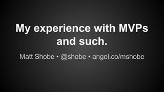 My experience with MVPs
and such.
Matt Shobe • @shobe • angel.co/mshobe
 