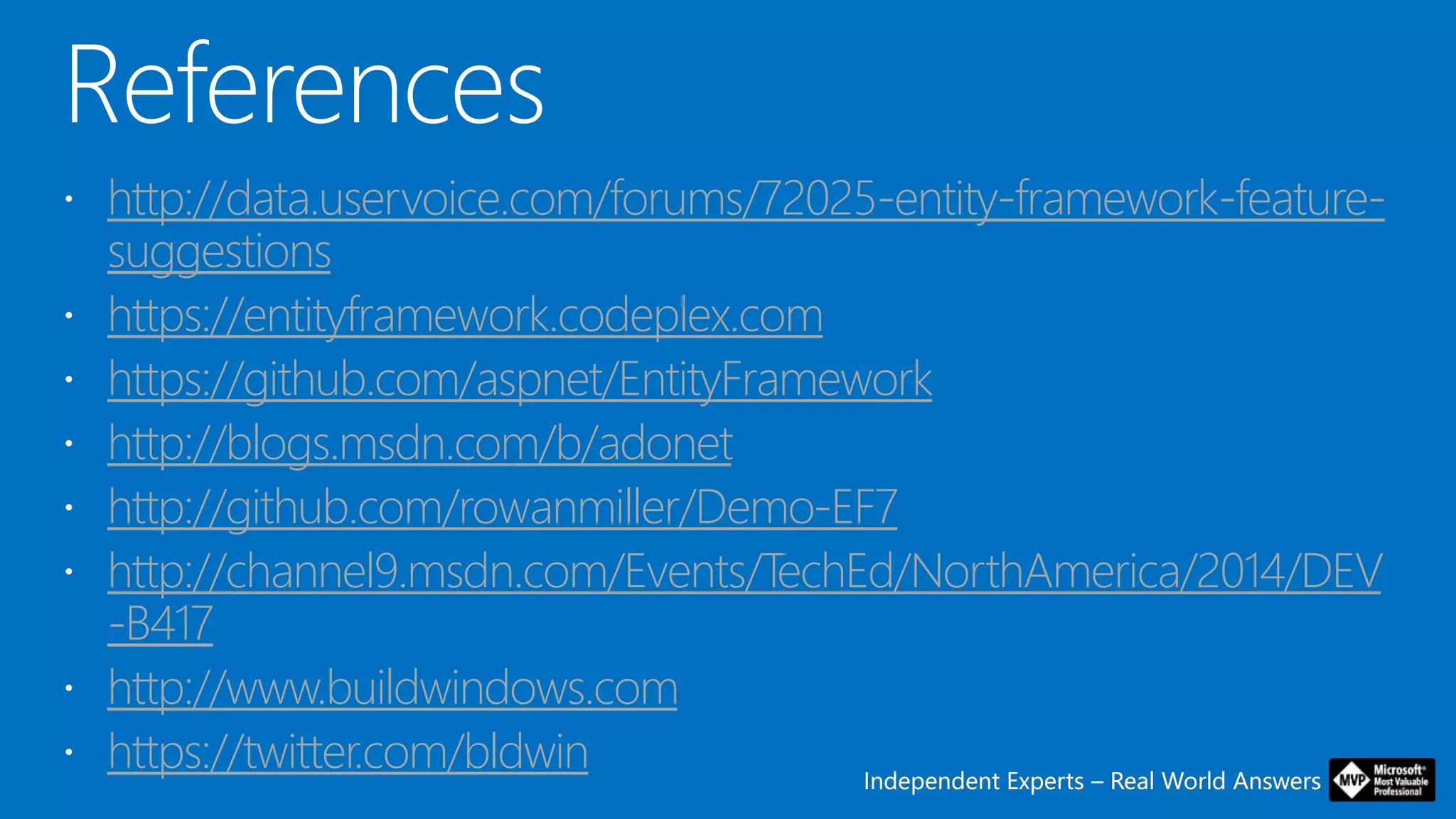 Independent Experts – Real World AnswersIndependent Experts – Real World Answers
http://data.uservoice.com/forums/72025-entity-framework-feature-
suggestions
https://entityframework.codeplex.com
https://github.com/aspnet/EntityFramework
http://blogs.msdn.com/b/adonet
http://github.com/rowanmiller/Demo-EF7
http://channel9.msdn.com/Events/TechEd/NorthAmerica/2014/DEV
-B417
http://www.buildwindows.com
https://twitter.com/bldwin
 