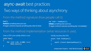 Independent Experts – Real World AnswersIndependent Experts – Real World Answers
Foo(); var task = FooAsync();
From the method signature (how people call it)
void Foo()
{
for (int i=0; i<100; i++)
Math.Sin(i);
}
From the method implementation (what resources it uses)
async Task FooAsync()
{
await client.DownloadAsync();
}
 
