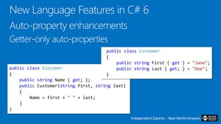 Independent Experts – Real World AnswersIndependent Experts – Real World Answers
public class Customer
{
public string Name { get; };
public Customer(string first, string last)
{
Name = first + " " + last;
}
}
public class Customer
{
public string First { get } = "Jane";
public string Last { get; } = "Doe";
}
 