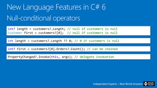 Independent Experts – Real World AnswersIndependent Experts – Real World Answers
int? length = customers?.Length; // null if customers is null
Customer first = customers?[0]; // null if customers is null
int length = customers?.Length ?? 0; // 0 if customers is null
int? first = customers?[0].Orders?.Count(); // can be chained
PropertyChanged?.Invoke(this, args); // delegate invokation
 