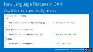Independent Experts – Real World AnswersIndependent Experts – Real World Answers
Resource res = null;
try
{
res = await Resource.OpenAsync(…); // You could do this.
…
}
catch (ResourceException e)
{
await Resource.LogAsync(res, e); // Now you can do this …
}
finally
{
await res?.CloseAsync(); // … and this.
}
 