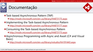 SESSÃO: DESENVOLVIMENTO

TRILHA: FERRAMENTAS DE DESENVOLVIMENTO & LINGUAGENS DE PROGRAMAÇÃO

Documentação
♦Task-based Asynchronous Pattern (TAP)
♦ http://msdn.microsoft.com/en-us/library/hh873175.aspx

♦Implementing the Task-based Asynchronous Pattern
♦ http://msdn.microsoft.com/en-us/library/hh873177.aspx

♦Consuming the Task-based Asynchronous Pattern
♦ http://msdn.microsoft.com/en-us/library/hh873173.aspx

♦Asynchronous Programming with Async and Await (C# and Visual
Basic)
♦ http://msdn.microsoft.com/en-us/library/vstudio/hh191443.aspx
© 2013, MVP ShowCast. Evento organizado por MVPs do Brasil com apoio da Microsoft.

 