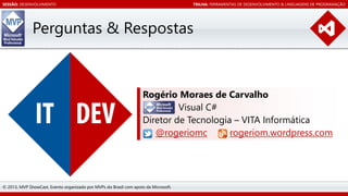 SESSÃO: DESENVOLVIMENTO

TRILHA: FERRAMENTAS DE DESENVOLVIMENTO & LINGUAGENS DE PROGRAMAÇÃO

Perguntas & Respostas

Rogério Moraes de Carvalho
Visual C#
Diretor de Tecnologia – VITA Informática
@rogeriomc
rogeriom.wordpress.com

© 2013, MVP ShowCast. Evento organizado por MVPs do Brasil com apoio da Microsoft.

 