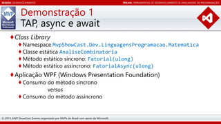 SESSÃO: DESENVOLVIMENTO

TRILHA: FERRAMENTAS DE DESENVOLVIMENTO & LINGUAGENS DE PROGRAMAÇÃO

Demonstração 1
TAP, async e await
♦Class Library

♦ Namespace MvpShowCast.Dev.LinguagensProgramacao.Matematica
♦ Classe estática AnaliseCombinatoria
♦ Método estático síncrono: Fatorial(ulong)
♦ Método estático assíncrono: FatorialAsync(ulong)

♦Aplicação WPF (Windows Presentation Foundation)
♦ Consumo do método síncrono
versus
♦ Consumo do método assíncrono

© 2013, MVP ShowCast. Evento organizado por MVPs do Brasil com apoio da Microsoft.

 