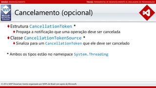 SESSÃO: DESENVOLVIMENTO

TRILHA: FERRAMENTAS DE DESENVOLVIMENTO & LINGUAGENS DE PROGRAMAÇÃO

Cancelamento (opcional)
♦Estrutura CancellationToken *

♦ Propaga a notificação que uma operação deve ser cancelada

♦Classe CancellationTokenSource *

♦ Sinaliza para um CancellationToken que ele deve ser cancelado

* Ambos os tipos estão no namespace System.Threading

© 2013, MVP ShowCast. Evento organizado por MVPs do Brasil com apoio da Microsoft.

 