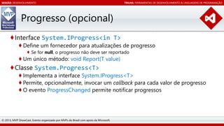 SESSÃO: DESENVOLVIMENTO

TRILHA: FERRAMENTAS DE DESENVOLVIMENTO & LINGUAGENS DE PROGRAMAÇÃO

Progresso (opcional)
♦Interface System.IProgress<in T>

♦ Define um fornecedor para atualizações de progresso
♦ Se for null, o progresso não deve ser reportado

♦ Um único método: void Report(T value)

♦Classe System.Progress<T>

♦ Implementa a interface System.IProgress<T>
♦ Permite, opcionalmente, invocar um callback para cada valor de progresso
♦ O evento ProgressChanged permite notificar progressos

© 2013, MVP ShowCast. Evento organizado por MVPs do Brasil com apoio da Microsoft.

 