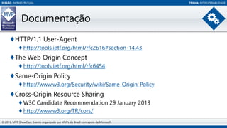SESSÃO: INFRAESTRUTURA

Documentação
♦HTTP/1.1 User-Agent
♦ http://tools.ietf.org/html/rfc2616#section-14.43

♦The Web Origin Concept
♦ http://tools.ietf.org/html/rfc6454

♦Same-Origin Policy
♦ http://www.w3.org/Security/wiki/Same_Origin_Policy

♦Cross-Origin Resource Sharing
♦ W3C Candidate Recommendation 29 January 2013
♦ http://www.w3.org/TR/cors/
© 2013, MVP ShowCast. Evento organizado por MVPs do Brasil com apoio da Microsoft.

TRILHA: INTEROPERABILIDADE

 