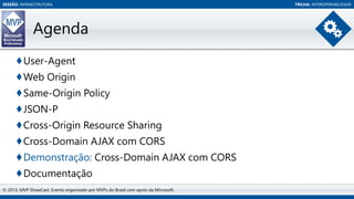 SESSÃO: INFRAESTRUTURA

Agenda
♦User-Agent
♦Web Origin
♦Same-Origin Policy
♦JSON-P
♦Cross-Origin Resource Sharing
♦Cross-Domain AJAX com CORS
♦Demonstração: Cross-Domain AJAX com CORS
♦Documentação
© 2013, MVP ShowCast. Evento organizado por MVPs do Brasil com apoio da Microsoft.

TRILHA: INTEROPERABILIDADE

 