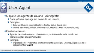 SESSÃO: INFRAESTRUTURA

TRILHA: INTEROPERABILIDADE

User-Agent
♦O que é um agente de usuário (user agent)?
♦ É um software que age em nome de um usuário
♦ Exemplos
♦ Browser (Chrome, Internet Explorer, Firefox, Safari, Opera, etc.)
♦ Cliente de e-mail (Outlook, Windows Mail, Mac OS X Mail, Thunderbird, etc.)

♦Cenário comum
♦ Agente de usuário como cliente num protocolo de rede usado em
comunicações cliente/servidor
♦ Exemplo
♦ O protocolo HTTP identifica o software cliente que origina uma requisição usando o
cabeçalho User-Agent
© 2013, MVP ShowCast. Evento organizado por MVPs do Brasil com apoio da Microsoft.

 