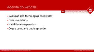 DEV Plataforma de Dados, BI & Big Data 
Agenda do webcast 
♦Evolução das tecnologias envolvidas 
♦Desafios diários 
♦Habilidades esperadas 
♦O que estudar e onde aprender 
© 2014, MVP ShowCast (mvpshowcast.azurewebsites.net) Programa MVP (mvp.microsoft.com) 
 