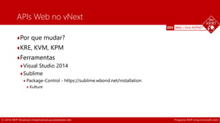 DEV Web / One ASP.NET 
APIs Web no vNext 
♦Por que mudar? 
♦KRE, KVM, KPM 
♦Ferramentas 
♦Visual Studio 2014 
♦Sublime 
♦ Package-Control - https://sublime.wbond.net/installation 
♦ Kulture 
© 2014, MVP ShowCast (mvpshowcast.azurewebsites.net) Programa MVP (mvp.microsoft.com) 
 