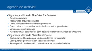 IT Produtividade 
Agenda do webcast 
♦Segurança utilizando OneDrive for Business 
♦ Excluindo arquivos 
♦Restaurando arquivos excluídos 
♦Como compartilhar documentos (permissão) 
♦Como retirar o compartilhamento de documentos (permissão) 
♦Versionamento de arquivos 
♦Não sincronizar documentos com desktop (via ferramenta local do OneDrive) 
♦Segurança utilizando SharePoint Online 
♦ Configurando liberação para usuários externos com cautela! 
♦Configurando permissões em sites do SharePoint 
♦Retirar permissão de usuário para não usar recursos do OneDrive 
© 2014, MVP ShowCast (mvpshowcast.azurewebsites.net) Programa MVP (mvp.microsoft.com) 
 