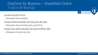 IT Produtividade 
OneDrive for Business – SharePoint Online 
3 tipos de Backup 
♦Lixeira Usuário Final 
♦ Recuperar itens excluídos 
♦Lixeira Administrador do Conjunto de Sites 
♦ Recuperar itens excluídos pelo usuário final 
♦Lixeira do Administrador do tenant Office 365 
♦ Recuperar Conjunto de sites 
© 2014, MVP ShowCast (mvpshowcast.azurewebsites.net) Programa MVP (mvp.microsoft.com) 
 