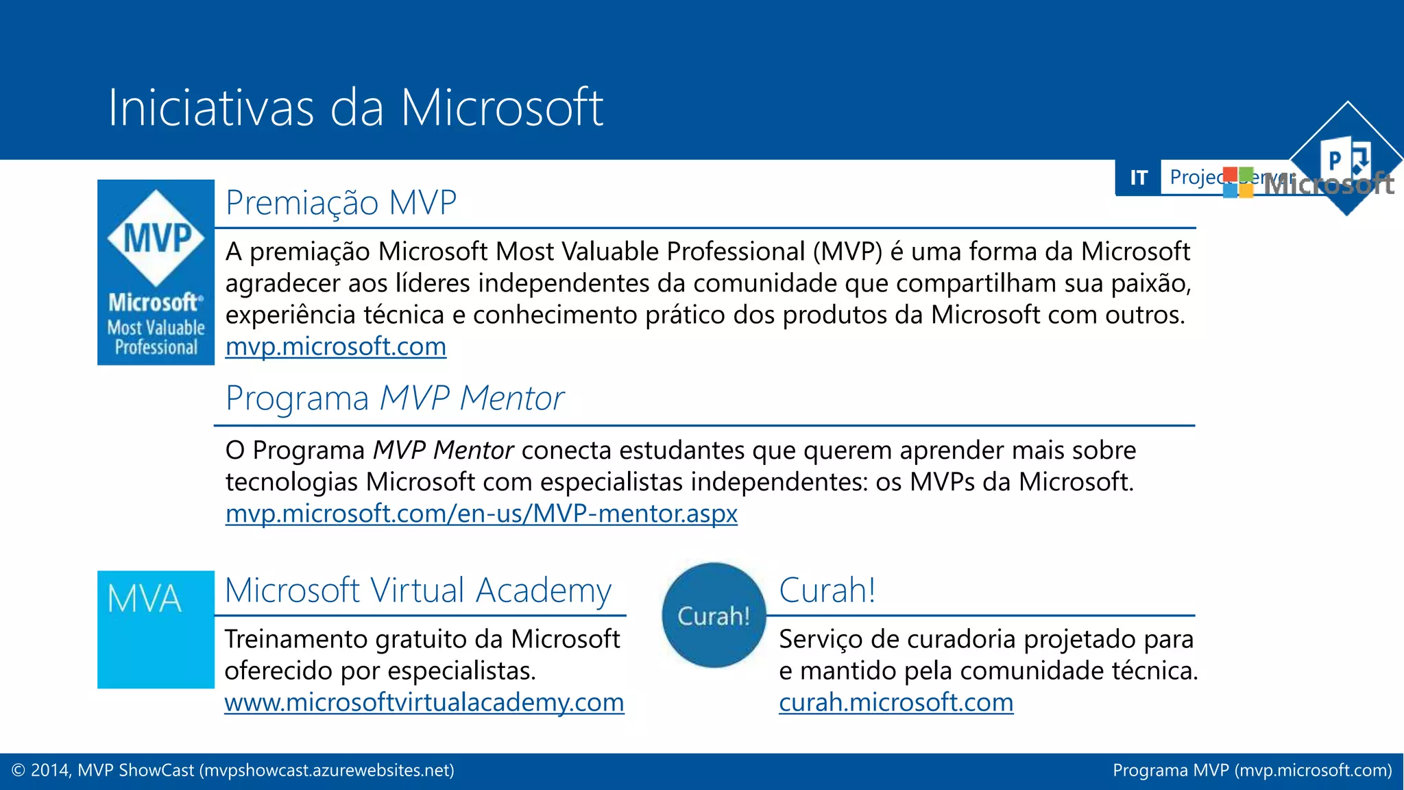 IT Project Server 
Iniciativas da Microsoft 
Premiação MVP 
A premiação Microsoft Most Valuable Professional (MVP) é uma forma da Microsoft 
agradecer aos líderes independentes da comunidade que compartilham sua paixão, 
experiência técnica e conhecimento prático dos produtos da Microsoft com outros. 
mvp.microsoft.com 
Programa MVP Mentor 
O Programa MVP Mentor conecta estudantes que querem aprender mais sobre 
tecnologias Microsoft com especialistas independentes: os MVPs da Microsoft. 
mvp.microsoft.com/en-us/MVP-mentor.aspx 
Microsoft Virtual Academy 
Treinamento gratuito da Microsoft 
oferecido por especialistas. 
www.microsoftvirtualacademy.com 
Curah! 
Serviço de curadoria projetado para 
e mantido pela comunidade técnica. 
curah.microsoft.com 
© 2014, MVP ShowCast (mvpshowcast.azurewebsites.net) Programa MVP (mvp.microsoft.com) 
 