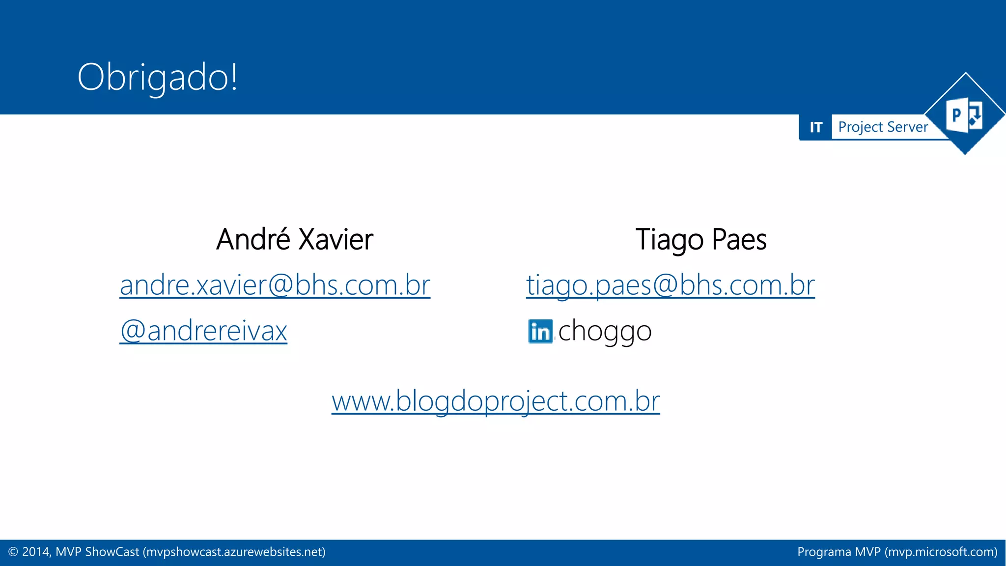 IT Project Server 
Obrigado! 
André Xavier 
andre.xavier@bhs.com.br 
@andrereivax 
Tiago Paes 
tiago.paes@bhs.com.br 
choggo 
www.blogdoproject.com.br 
© 2014, MVP ShowCast (mvpshowcast.azurewebsites.net) Programa MVP (mvp.microsoft.com) 
