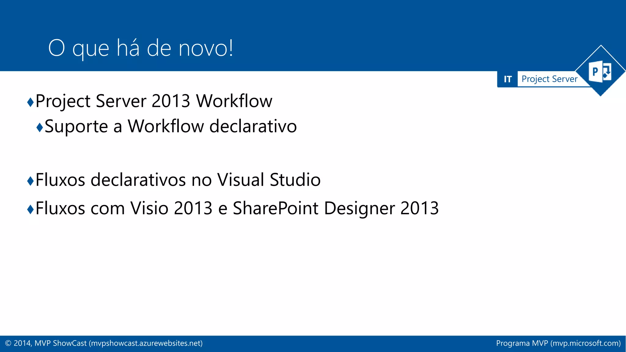 IT Project Server 
O que há de novo! 
♦Project Server 2013 Workflow 
♦Suporte a Workflow declarativo 
♦Fluxos declarativos no Visual Studio 
♦Fluxos com Visio 2013 e SharePoint Designer 2013 
© 2014, MVP ShowCast (mvpshowcast.azurewebsites.net) Programa MVP (mvp.microsoft.com) 
 