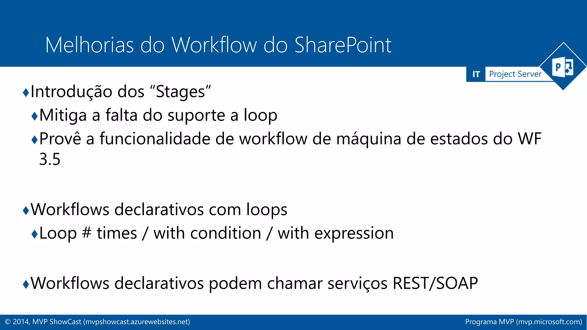 IT Project Server 
Melhorias do Workflow do SharePoint 
♦Introdução dos “Stages” 
♦Mitiga a falta do suporte a loop 
♦Provê a funcionalidade de workflow de máquina de estados do WF 
3.5 
♦Workflows declarativos com loops 
♦Loop # times / with condition / with expression 
♦Workflows declarativos podem chamar serviços REST/SOAP 
© 2014, MVP ShowCast (mvpshowcast.azurewebsites.net) Programa MVP (mvp.microsoft.com) 
 