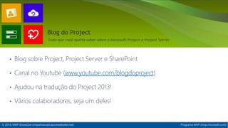 IT Project Server 
• Blog sobre Project, Project Server e SharePoint 
• Canal no Youtube (www.youtube.com/blogdoproject) 
• Ajudou na tradução do Project 2013! 
• Vários colaboradores, seja um deles! 
© 2014, MVP ShowCast (mvpshowcast.azurewebsites.net) Programa MVP (mvp.microsoft.com) 
 