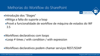 IT Project Server 
Melhorias do Workflow do SharePoint 
♦Introdução dos “Stages” 
♦Mitiga a falta do suporte a loop 
♦Provê a funcionalidade de workflow de máquina de estados do WF 
3.5 
♦Workflows declarativos com loops 
♦Loop # times / with condition / with expression 
♦Workflows declarativos podem chamar serviços REST/SOAP 
© 2014, MVP ShowCast (mvpshowcast.azurewebsites.net) Programa MVP (mvp.microsoft.com) 
 