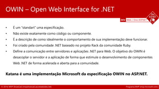 DEV Web / One ASP.NET 
OWIN – Open Web Interface for .NET 
• É um “standart” uma especificação. 
• Não existe exatamente como código ou componente. 
• É a descrição de como idealmente o comportamento de sua implementação deve funcionar. 
• Foi criado pela comunidade .NET baseado no projeto Rack da comunidade Ruby. 
• Define a comunicação entre servidores e aplicações .NET para Web. O objetivo do OWIN é 
desacoplar o servidor e a aplicação de forma que estimule o desenvolvimento de componentes 
Web .NET de forma acelerada e aberta para a comunidade. 
Katana Project 
Katana é uma implementação Microsoft da especificação OWIN no ASP.NET. 
© 2014, MVP ShowCast (mvpshowcast.azurewebsites.net) Programa MVP (mvp.microsoft.com) 
 