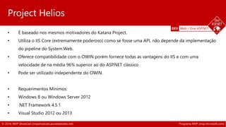 DEV Web / One ASP.NET 
Project Helios 
• É baseado nos mesmos motivadores do Katana Project. 
• Utiliza o IIS Core (extremamente poderoso) como se fosse uma API, não depende da implementação 
do pipeline do System.Web. 
• Oferece compatibilidade com o OWIN porém fornece todas as vantagens do IIS e com uma 
velocidade de na média 96% superior ao do ASP.NET clássico. 
• Pode ser utilizado independente do OWIN. 
• Requerimentos Mínimos: 
• Windows 8 ou Windows Server 2012 
• .NET Framework 4.5.1 
• Visual Studio 2012 ou 2013 
© 2014, MVP ShowCast (mvpshowcast.azurewebsites.net) Programa MVP (mvp.microsoft.com) 
 